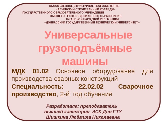 ОБОСОБЛЕННОЕ СТРУКТУРНОЕ ПОДРАЗДЕЛЕНИЕ  «АЛЧЕВСКИЙ СТРОИТЕЛЬНЫЙ КОЛЛЕДЖ»  ГОСУДАРСТВЕННОГО ОБРАЗОВАТЕЛЬНОГО УЧРЕЖДЕНИЯ ВЫСШЕГО ПРОФЕССИОНАЛЬНОГО ОБРАЗОВАНИЯ  ЛУГАНСКОЙ НАРОДНОЙ РЕСПУБЛИКИ  «ДОНБАССКИЙ ГОСУДАРСТВЕННЫЙ ТЕХНИЧЕСКИЙ УНИВЕРСИТЕТ»  Универсальные грузоподъёмные машины МДК 01.02 Основное оборудование для производства сварных конструкций Специальность: 22.02.02 Сварочное производство , 2-й год обучения Разработала: преподаватель высшей категории АСК Дон ГТУ Шишкина Людмила Николаевна 