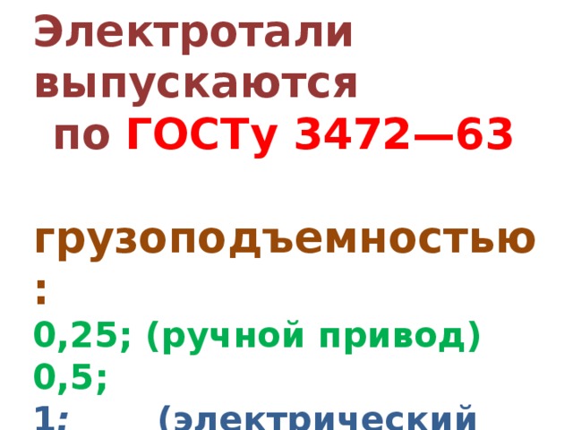 Электротали выпускаются по  ГОСТу 3472—63  грузоподъемностью: 0,25; (ручной привод) 0,5; 1 ; (электрический  привод) 2; 3,2; 5 тс. 