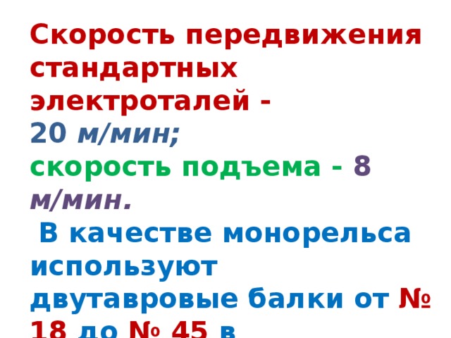 Скорость передвижения стандартных электроталей - 20 м/мин; скорость подъема - 8 м/мин.  В качестве монорельса используют двутавровые балки от № 18 до № 45 в зависимости от грузоподъемности электротали. 