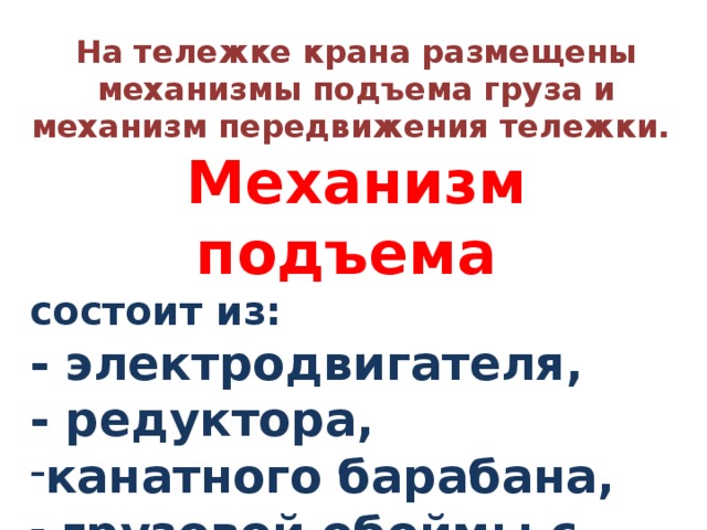 На тележке крана размещены механизмы подъема груза и механизм передвижения тележки. Механизм подъема состоит из: - электродвигателя, - редуктора, канатного барабана,  грузовой обоймы с крюком. 