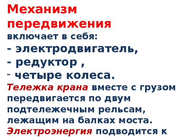 Механизм передвижения включает в себя: - электродвигатель, - редуктор ,  четыре колеса.  Тележка крана вместе с грузом передвигается по двум подтележечным рельсам, лежащим на балках моста. Электроэнергия подводится к крану обычно с помощью троллейных проводов . 