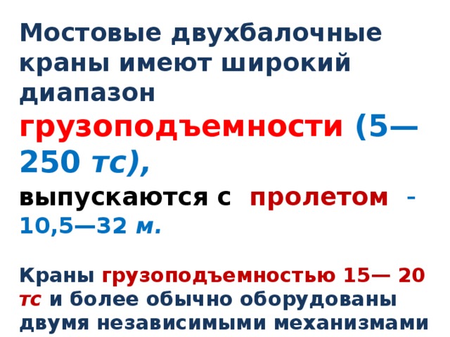 Мостовые двухбалочные краны имеют широкий диапазон грузоподъемности (5—250 тс),  выпускаются с пролетом  - 10,5—32 м.  Краны  грузоподъемностью 15— 20 тс и более обычно оборудованы двумя независимыми механизмами подъема — главным и вспомогательным  (Q=20/5т). Грузоподъемность вспомогательного в несколько раз меньше , чем главного . 