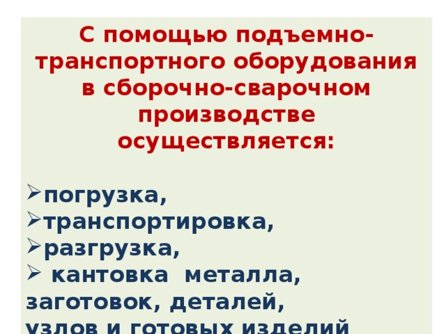 С помощью подъемно-транспортного оборудования в сборочно-сварочном производстве осуществляется:  погрузка, транспортировка, разгрузка,  кантовка металла, заготовок, деталей, узлов и готовых изделий на всех стадиях технологического процесса. 