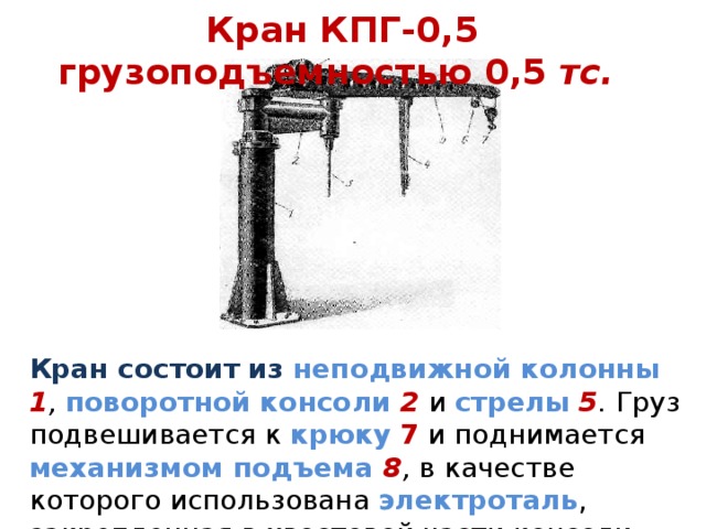 Кран КПГ-0,5 грузоподъемностью 0,5 тс. Кран состоит из неподвижной колонны 1 , поворотной консоли  2  и стрелы  5 . Груз подвешивается к крюку  7 и поднимается механизмом подъема 8 , в качестве которого использована электроталь , закрепленная в хвостовой части консоли. 