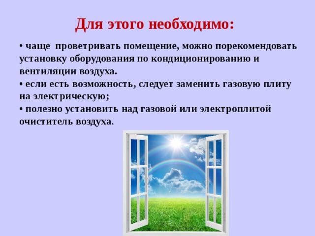 Для этого необходимо: • чаще проветривать помещение, можно порекомендовать установку оборудования по кондиционированию и вентиляции воздуха. • если есть возможность, следует заменить газовую плиту на электрическую; • полезно установить над газовой или электроплитой очиститель воздуха . 