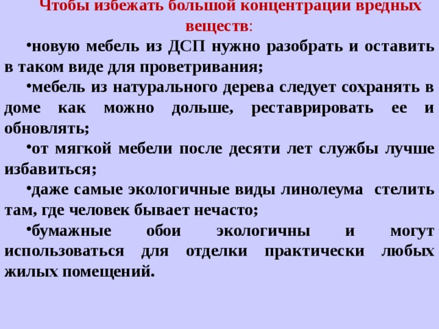 Чтобы избежать большой концентрации вредных веществ : новую мебель из ДСП нужно разобрать и оставить в таком виде для проветривания; мебель из натурального дерева следует сохранять в доме как можно дольше, реставрировать ее и обновлять; от мягкой мебели после десяти лет службы лучше избавиться; даже самые экологичные виды линолеума стелить там, где человек бывает нечасто; бумажные обои экологичны и могут использоваться для отделки практически любых жилых помещений. 