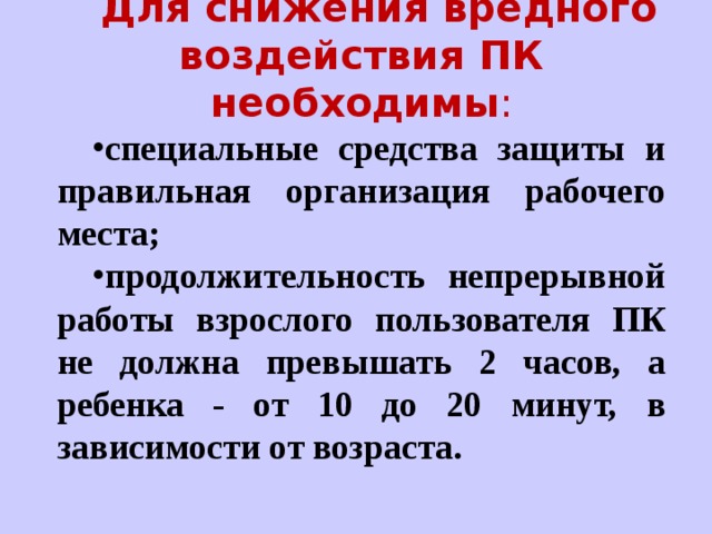 Для снижения вредного воздействия ПК необходимы : специальные средства защиты и правильная организация рабочего места; продолжительность непрерывной работы взрослого пользователя ПК не должна превышать 2 часов, а ребенка - от 10 до 20 минут, в зависимости от возраста. 