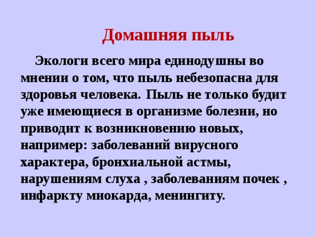  Домашняя пыль  Экологи всего мира единодушны во мнении о том, что пыль небезопасна для здоровья человека.  Пыль не только будит уже имеющиеся в организме болезни, но приводит к возникновению новых, например: заболеваний вирусного характера, бронхиальной астмы, нарушениям слуха , заболеваниям почек , инфаркту миокарда, менингиту.  