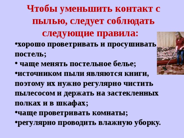 Чтобы уменьшить контакт с пылью, следует соблюдать следующие правила:   хорошо проветривать и просушивать постель;   чаще менять постельное белье;  источником пыли являются книги, поэтому их нужно регулярно чистить пылесосом и держать на застекленных полках и в шкафах;   чаще проветривать комнаты; регулярно проводить влажную уборку.  
