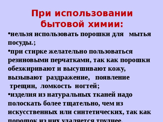 При использовании бытовой химии: нельзя использовать порошки для   мытья посуды.; при стирке желательно пользоваться резиновыми перчатками, так как порошки обезжиривают и высушивают кожу, вызывают  раздражение,   появление     трещин,  ломкость  ногтей; изделия из натуральных тканей надо полоскать более тщательно, чем из искусственных или синтетических, так как порошок из них удаляется труднее.  