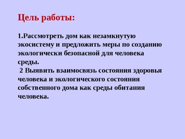 Цель работы:  1. Рассмотреть дом как незамкнутую экосистему и предложить меры по созданию экологически безопасной для человека среды.  2 Выявить взаимосвязь состояния здоровья человека и экологического состояния собственного дома как среды обитания человека. 