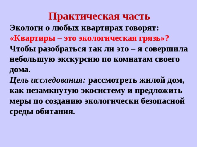 Практическая часть Экологи о любых квартирах говорят: «Квартиры – это экологическая грязь»? Чтобы разобраться так ли это – я совершила небольшую экскурсию по комнатам своего дома. Цель исследования: рассмотреть жилой дом, как незамкнутую экосистему и предложить меры по созданию экологически безопасной среды обитания.  