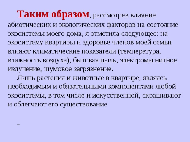 Таким образом , рассмотрев влияние абиотических и экологических факторов на состояние экосистемы моего дома, я отметила следующее: на экосистему квартиры и здоровье членов моей семьи влияют климатические показатели (температура, влажность воздуха), бытовая пыль, электромагнитное излучение, шумовое загрязнение. Лишь растения и животные в квартире, являясь необходимым и обязательными компонентами любой экосистемы, в том числе и искусственной, скрашивают и облегчают его существование   