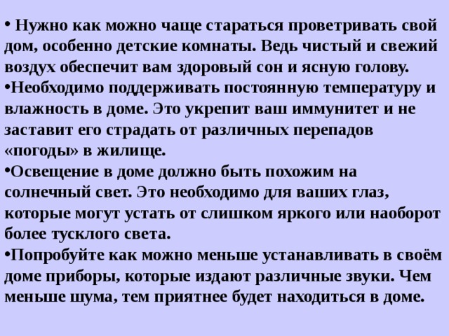  Нужно как можно чаще стараться проветривать свой дом, особенно детские комнаты. Ведь чистый и свежий воздух обеспечит вам здоровый сон и ясную голову. Необходимо поддерживать постоянную температуру и влажность в доме. Это укрепит ваш иммунитет и не заставит его страдать от различных перепадов «погоды» в жилище. Освещение в доме должно быть похожим на солнечный свет. Это необходимо для ваших глаз, которые могут устать от слишком яркого или наоборот более тусклого света. Попробуйте как можно меньше устанавливать в своём доме приборы, которые издают различные звуки. Чем меньше шума, тем приятнее будет находиться в доме.   
