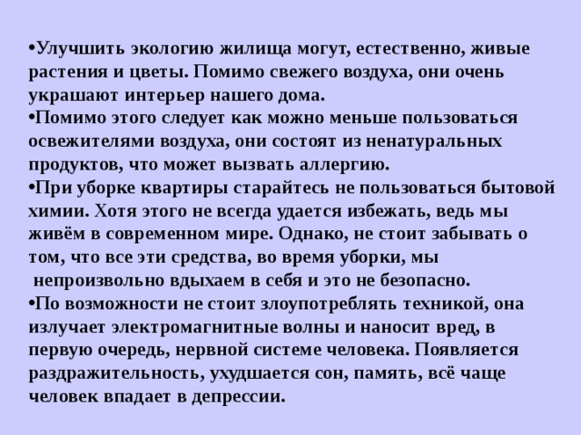 Улучшить экологию жилища могут, естественно, живые растения и цветы. Помимо свежего воздуха, они очень украшают интерьер нашего дома. Помимо этого следует как можно меньше пользоваться освежителями воздуха, они состоят из ненатуральных продуктов, что может вызвать аллергию. При уборке квартиры старайтесь не пользоваться бытовой химии. Хотя этого не всегда удается избежать, ведь мы живём в современном мире. Однако, не стоит забывать о том, что все эти средства, во время уборки, мы  непроизвольно вдыхаем в себя и это не безопасно. По возможности не стоит злоупотреблять техникой, она излучает электромагнитные волны и наносит вред, в первую очередь, нервной системе человека. Появляется раздражительность, ухудшается сон, память, всё чаще человек впадает в депрессии.    