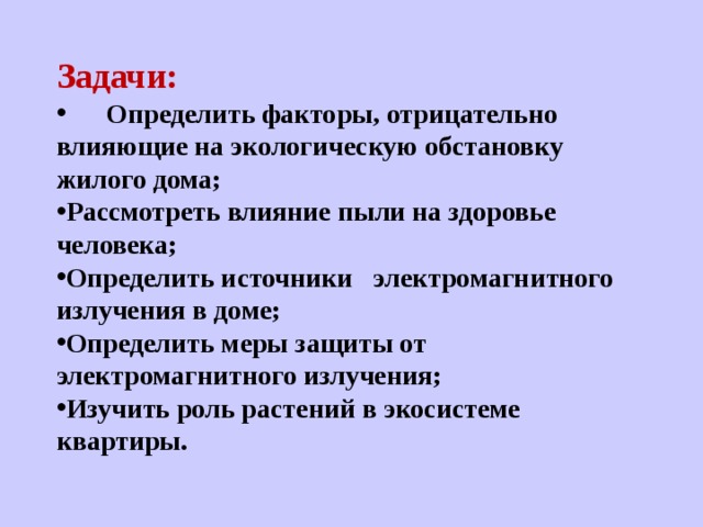   Задачи:  Определить факторы, отрицательно влияющие на экологическую обстановку жилого дома;   Рассмотреть влияние пыли на здоровье человека; Определить источники    электромагнитного излучения в доме;   Определить меры защиты от электромагнитного излучения; Изучить роль растений в экосистеме квартиры. 