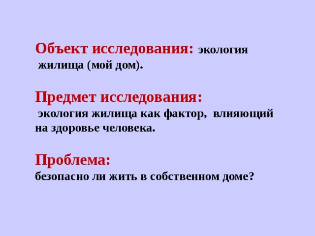    Объект исследования: экология   жилища (мой дом).  Предмет исследования:  экология жилища как фактор,   влияющий на здоровье человека.  Проблема: безопасно ли жить в собственном доме? 