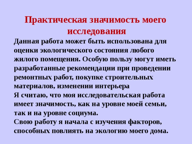  Практическая значимость моего исследования Данная работа может быть использована для оценки экологического состояния любого жилого помещения. Особую пользу могут иметь разработанные рекомендации при проведении ремонтных работ, покупке строительных материалов, изменении интерьера Я считаю, что моя исследовательская работа имеет значимость, как на уровне моей семьи, так и на уровне социума. Свою работу я начала с изучения факторов, способных повлиять на экологию моего дома. 