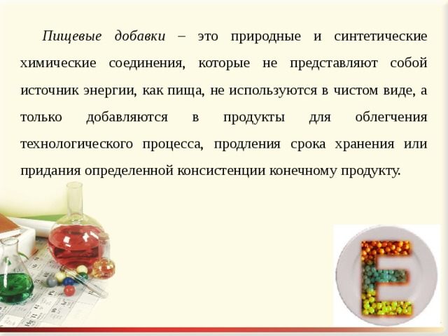Пищевые добавки – это природные и синтетические химические соединения, которые не представляют собой источник энергии, как пища, не используются в чистом виде, а только добавляются в продукты для облегчения технологического процесса, продления срока хранения или придания определенной консистенции конечному продукту. 