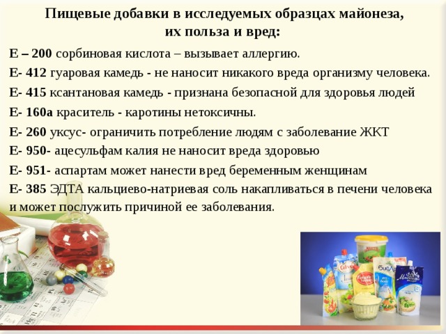 Пищевые добавки в исследуемых образцах майонеза, их польза и вред: Е – 200 сорбиновая кислота – вызывает аллергию. Е- 412 гуаровая камедь - не наносит никакого вреда организму человека. Е- 415 ксантановая камедь - признана безопасной для здоровья людей Е- 160а краситель - каротины нетоксичны. Е- 260 уксус- ограничить потребление людям с заболевание ЖКТ Е- 950-  ацесульфам калия не наносит вреда здоровью Е- 951- аспартам может нанести вред беременным женщинам Е- 385 ЭДТА кальциево-натриевая соль накапливаться в печени человека и может послужить причиной ее заболевания. 