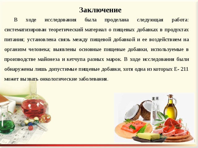 Заключение В ходе исследования была проделана следующая работа: систематизирован теоретический материал о пищевых добавках в продуктах питания; установлена связь между пищевой добавкой и ее воздействием на организм человека; выявлены основные пищевые добавки, используемые в производстве майонеза и кетчупа разных марок. В ходе исследования были обнаружены лишь допустимые пищевые добавки, хотя одна из которых Е- 211 может вызвать онкологические заболевания. 