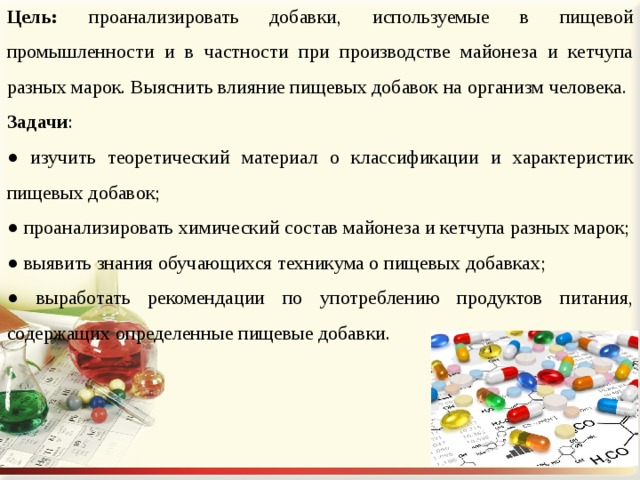 Цель: проанализировать добавки, используемые в пищевой промышленности и в частности при производстве майонеза и кетчупа разных марок. Выяснить влияние пищевых добавок на организм человека. Задачи : ● изучить теоретический материал о классификации и характеристик пищевых добавок; ● проанализировать химический состав майонеза и кетчупа разных марок; ● выявить знания обучающихся техникума о пищевых добавках; ● выработать рекомендации по употреблению продуктов питания, содержащих определенные пищевые добавки. 