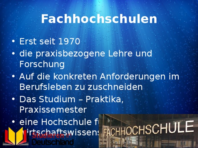Fachhochschulen Erst seit 1970 die praxisbezogene Lehre und Forschung Auf die konkreten Anforderungen im Berufsleben zu zuschneiden Das Studium – Praktika, Praxissemester eine Hochschule für natur-, sozial-, wirtschaftswissenschaftliche Fächer 