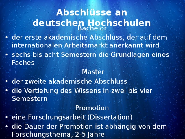 Abschlüsse an deutschen Hochschulen Bachelor der erste akademische Abschluss, der auf dem internationalen Arbeitsmarkt anerkannt wird sechs bis acht Semestern die Grundlagen eines Faches Master der zweite akademische Abschluss die Vertiefung des Wissens in zwei bis vier Semestern Promotion eine Forschungsarbeit (Dissertation) die Dauer der Promotion ist abhängig von dem Forschungsthema, 2-5 Jahre. 