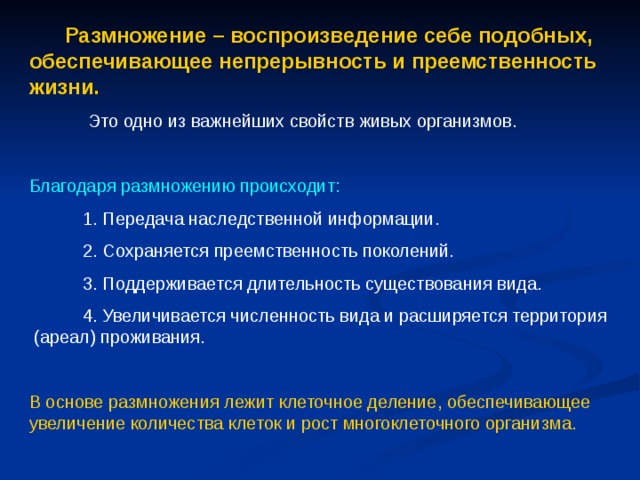  Размножение – воспроизведение себе подобных, обеспечивающее непрерывность и преемственность жизни.  Это одно из важнейших свойств живых организмов. Благодаря размножению происходит:  1. Передача наследственной информации.  2. Сохраняется преемственность поколений.  3. Поддерживается длительность существования вида.  4. Увеличивается численность вида и расширяется территория (ареал) проживания. В основе размножения лежит клеточное деление, обеспечивающее увеличение количества клеток и рост многоклеточного организма. 