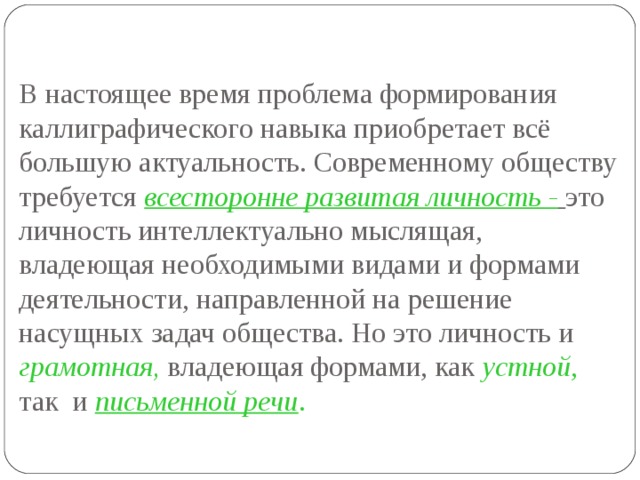 В настоящее время проблема формирования каллиграфического навыка приобретает всё большую актуальность. Современному обществу требуется всесторонне развитая личность -  это личность интеллектуально мыслящая, владеющая необходимыми видами и формами деятельности, направленной на решение насущных задач общества. Но это личность и грамотная, владеющая формами, как устной , так и письменной речи .    