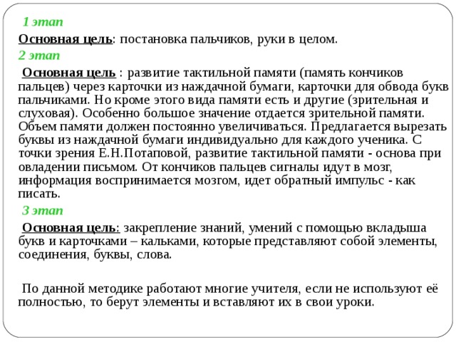  1 этап  Основная цель : постановка пальчиков, руки в целом.  2 этап  Основная цель : развитие тактильной памяти (память кончиков пальцев) через карточки из наждачной бумаги, карточки для обвода букв пальчиками. Но кроме этого вида памяти есть и другие (зрительная и слуховая). Особенно большое значение отдается зрительной памяти. Объем памяти должен постоянно увеличиваться. Предлагается вырезать буквы из наждачной бумаги индивидуально для каждого ученика. С точки зрения Е.Н.Потаповой, развитие тактильной памяти - основа при овладении письмом. От кончиков пальцев сигналы идут в мозг, информация воспринимается мозгом, идет обратный импульс - как писать.  3 этап   Основная цель : закрепление знаний, умений с помощью вкладыша букв и карточками – кальками, которые представляют собой элементы, соединения, буквы, слова.  По данной методике работают многие учителя, если не используют её полностью, то берут элементы и вставляют их в свои уроки. 