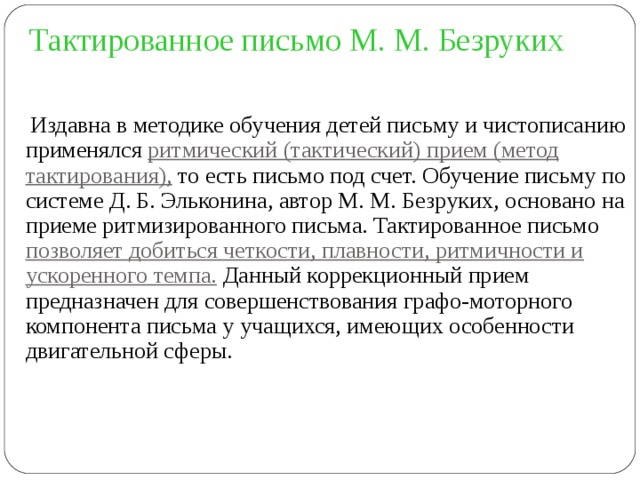 Тактированное письмо М. М. Безруких  Издавна в методике обучения детей письму и чистописанию применялся ритмический (тактический) прием (метод тактирования), то есть письмо под счет. Обучение письму по системе Д. Б. Эльконина, автор М. М. Безруких, основано на приеме ритмизированного письма. Тактированное письмо позволяет добиться четкости, плавности, ритмичности и ускоренного темпа. Данный коррекционный прием предназначен для совершенствования графо-моторного компонента письма у учащихся, имеющих особенности двигательной сферы. 