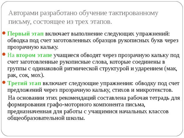 Авторами разработано обучение тактированному письму, состоящее из трех этапов. Первый этап включает выполнение следующих упражнений: обводка под счет заготовленных образцов рукописных букв через прозрачную кальку. На втором этапе учащиеся обводят через прозрачную кальку под счет заготовленные рукописные слова, которые соединены в группы с одинаковой ритмической структурой и ударением (мак, рак, сок, мох). Третий этап включает следующие упражнения: обводку под счет предложений через прозрачную кальку, стихов и микротекстов.  На основании этих рекомендаций составлена рабочая тетрадь для формирования графо-моторного компонента письма, предназначенная для работы с учащимися начальных классов общеобразовательной школы. 