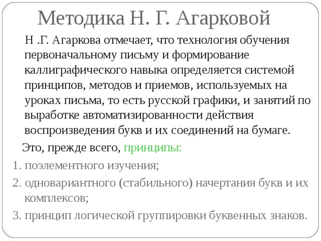 Методика Н. Г. Агарковой  Н .Г. Агаркова отмечает, что технология обучения первоначальному письму и формирование каллиграфического навыка определяется системой принципов, методов и приемов, используемых на уроках письма, то есть русской графики, и занятий по выработке автоматизированности действия воспроизведения букв и их соединений на бумаге.  Это, прежде всего, принципы:  1. поэлементного изучения;  2. одновариантного (стабильного) начертания букв и их комплексов;  3. принцип логической группировки буквенных знаков. 
