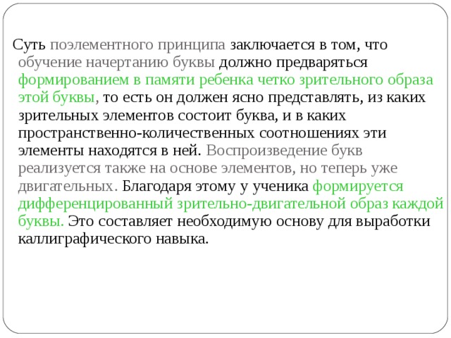  Суть поэлементного принципа заключается в том, что обучение начертанию буквы должно предваряться формированием в памяти ребенка четко зрительного образа этой буквы , то есть он должен ясно представлять, из каких зрительных элементов состоит буква, и в каких пространственно-количественных соотношениях эти элементы находятся в ней. Воспроизведение букв реализуется также на основе элементов, но теперь уже двигательных. Благодаря этому у ученика формируется дифференцированный зрительно-двигательной образ каждой буквы. Это составляет необходимую основу для выработки каллиграфического навыка. 