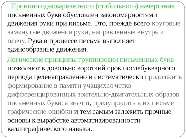  Принцип одновариантного (стабильного) начертания письменных букв обусловлен закономерностями движения руки при письме. Это, прежде всего круговые замкнутые движения руки, направленные внутрь к плечу. Рука в процессе письма выполняет единообразные движения.  Логические принципы группировки письменных букв позволяют в довольно короткий срок послебукварного периода целенаправленно и систематически продолжить формирование в памяти учащихся четко дифференцированных зрительно-двигательных образов письменных букв, а значит, предупредить в их письме графические ошибки и тем самым заложить прочные основы к выработке автоматизированности каллиграфического навыка. 