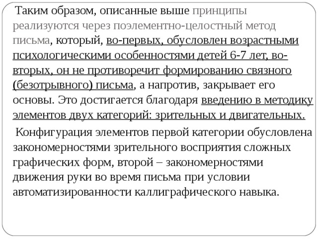  Таким образом, описанные выше принципы реализуются через поэлементно-целостный метод письма , который, во-первых, обусловлен возрастными психологическими особенностями детей 6-7 лет, во-вторых, он не противоречит формированию связного (безотрывного) письма , а напротив, закрывает его основы. Это достигается благодаря введению в методику элементов двух категорий: зрительных и двигательных.   Конфигурация элементов первой категории обусловлена закономерностями зрительного восприятия сложных графических форм, второй – закономерностями движения руки во время письма при условии автоматизированности каллиграфического навыка. 