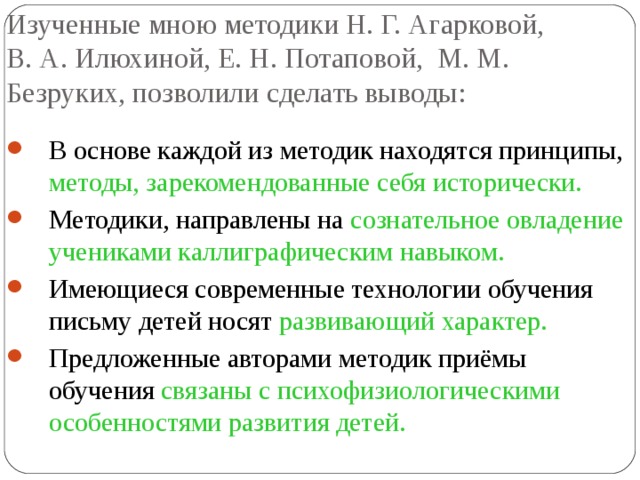 Изученные мною методики Н. Г. Агарковой, В. А. Илюхиной, Е. Н. Потаповой, М. М. Безруких, позволили сделать выводы: В основе каждой из методик находятся принципы, методы, зарекомендованные себя исторически. Методики, направлены на сознательное овладение учениками каллиграфическим навыком. Имеющиеся современные технологии обучения письму детей носят развивающий характер. Предложенные авторами методик приёмы обучения связаны с психофизиологическими особенностями развития детей. 