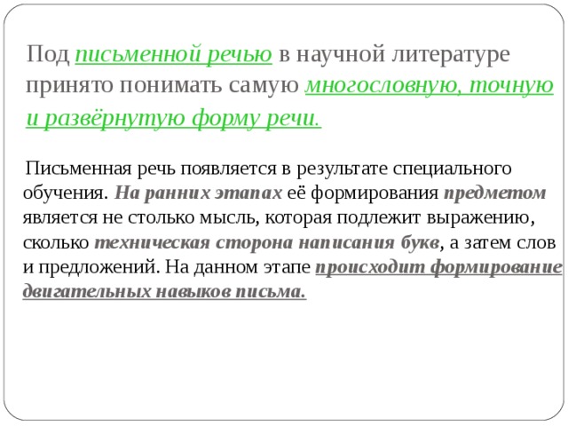 Под письменной речью в научной литературе принято понимать cамую многословную, точную и развёрнутую форму речи.   Письменная речь появляется в результате специального обучения. На ранних этапах её формирования предметом  является не столько мысль, которая подлежит выражению, сколько техническая сторона написания букв , а затем слов и предложений. На данном этапе происходит формирование двигательных навыков письма. 