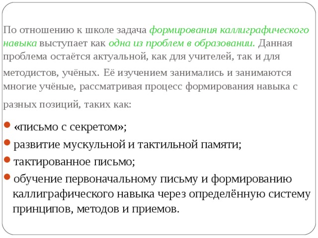 По отношению к школе задача формирования каллиграфического навыка выступает как одна из проблем в образовании. Данная проблема остаётся актуальной, как для учителей, так и для методистов, учёных.  Её изучением занимались и занимаются многие учёные, рассматривая процесс формирования навыка с разных позиций, таких как:  «письмо с секретом»; развитие мускульной и тактильной памяти; тактированное письмо; обучение первоначальному письму и формированию каллиграфического навыка через определённую систему принципов, методов и приемов. 