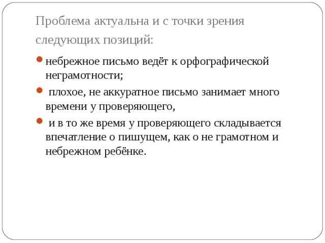 Проблема актуальна и с точки зрения следующих позиций:  небрежное письмо ведёт к орфографической неграмотности;  плохое, не аккуратное письмо занимает много времени у проверяющего,  и в то же время у проверяющего складывается впечатление о пишущем, как о не грамотном и небрежном ребёнке. 