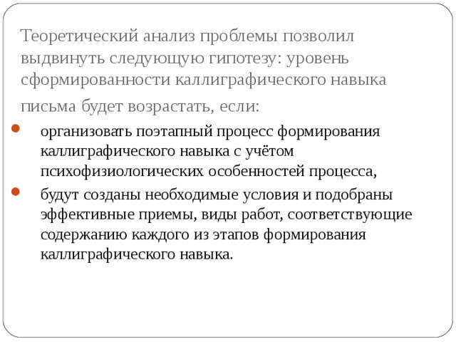 Теоретический анализ проблемы позволил выдвинуть следующую гипотезу: уровень сформированности каллиграфического навыка письма будет возрастать, если:  организовать поэтапный процесс формирования каллиграфического навыка с учётом психофизиологических особенностей процесса, будут созданы необходимые условия и подобраны эффективные приемы, виды работ, соответствующие содержанию каждого из этапов формирования каллиграфического навыка. 