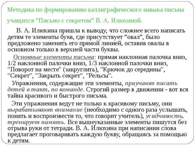 Методика по формированию каллиграфического навыка письма учащихся “Письмо с секретом” В. А. Илюхиной.   В. А. Илюхина пришла к выводу, что сложнее всего написать детям те элементы букв, где присутствует “овал”, было предложено заменить его прямой линией, оставив овалы в основном только в верхней части буквы.  Основные элементы письма : прямая наклонная палочка вниз, 1/2 наклонной палочки вниз, 1/3 наклонной палочки вниз, 