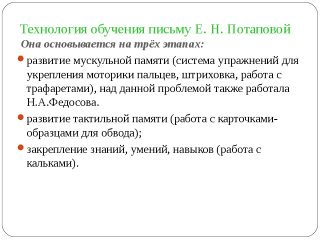 Технология обучения письму Е. Н. Потаповой  Она основывается на трёх этапах: развитие мускульной памяти (система упражнений для укрепления моторики пальцев, штриховка, работа с трафаретами), над данной проблемой также работала Н.А.Федосова. развитие тактильной памяти (работа с карточками- образцами для обвода); закрепление знаний, умений, навыков (работа с кальками). 