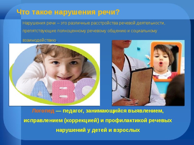 Что такое нарушения речи? Нарушения речи – это различные расстройства речевой деятельности, препятствующие полноценному речевому общению и социальному взаимодействию . Логопед — педагог, занимающийся выявлением, исправлением (коррекцией) и профилактикой речевых нарушений у детей и взрослых 