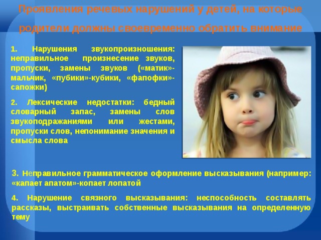 Проявления речевых нарушений у детей, на которые родители должны своевременно обратить внимание 1. Нарушения звукопроизношения: неправильное произнесение звуков, пропуски, замены звуков («матик»-мальчик, «пубики»-кубики, «фапофки»-сапожки) 2. Лексические недостатки: бедный словарный запас, замены слов звукоподражаниями или жестами, пропуски слов, непонимание значения и смысла слова 3. Н е правильное грамматическое оформление высказывания (например: «капает апатом»-копает лопатой 4. Нарушение связного высказывания: неспособность составлять рассказы, выстраивать собственные высказывания на определенную тему  
