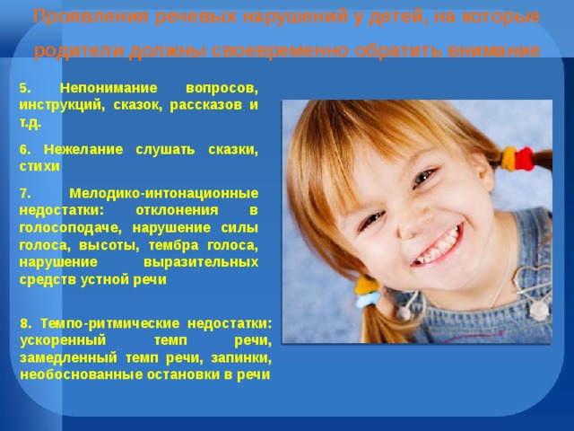 Проявления речевых нарушений у детей, на которые родители должны своевременно обратить внимание 5. Непонимание вопросов, инструкций, сказок, рассказов и т.д. 6. Нежелание слушать сказки, стихи 7. Мелодико-интонационные недостатки: отклонения в голосоподаче, нарушение силы голоса, высоты, тембра голоса, нарушение выразительных средств устной речи   8. Темпо-ритмические недостатки: ускоренный темп речи, замедленный темп речи, запинки, необоснованные остановки в речи   