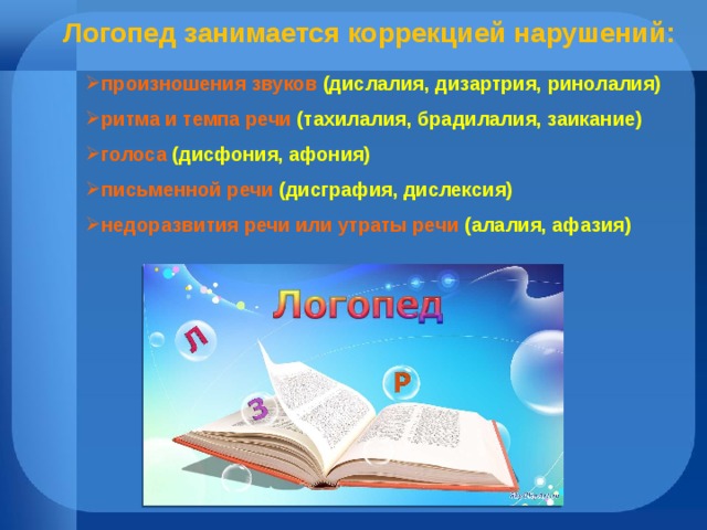  Логопед занимается коррекцией нарушений: произношения звуков (дислалия, дизартрия, ринолалия) ритма и темпа речи (тахилалия, брадилалия, заикание) голоса (дисфония, афония) письменной речи (дисграфия, дислексия) недоразвития речи или утраты речи (алалия, афазия) 