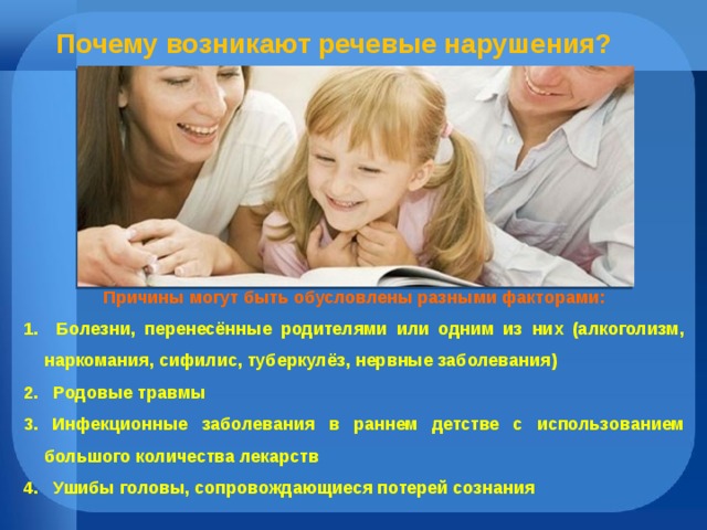 Почему возникают речевые нарушения? Причины могут быть обусловлены разными факторами: 1. Болезни, перенесённые родителями или одним из них (алкоголизм, наркомания, сифилис, туберкулёз, нервные заболевания) 2. Родовые травмы 3. Инфекционные заболевания в раннем детстве с использованием большого количества лекарств 4. Ушибы головы, сопровождающиеся потерей сознания 