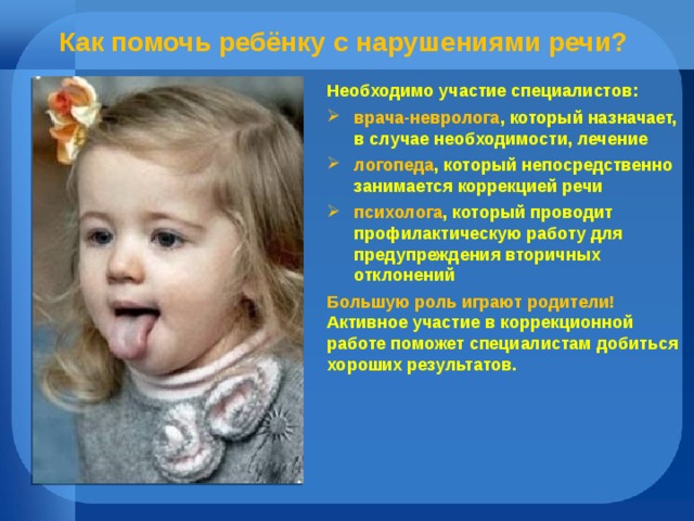 Как помочь ребёнку с нарушениями речи? Необходимо участие специалистов: врача-невролога , который назначает, в случае необходимости, лечение логопеда , который непосредственно занимается коррекцией речи психолога , который проводит профилактическую работу для предупреждения вторичных отклонений Большую роль играют родители! Активное участие в коррекционной работе поможет специалистам добиться хороших результатов.   